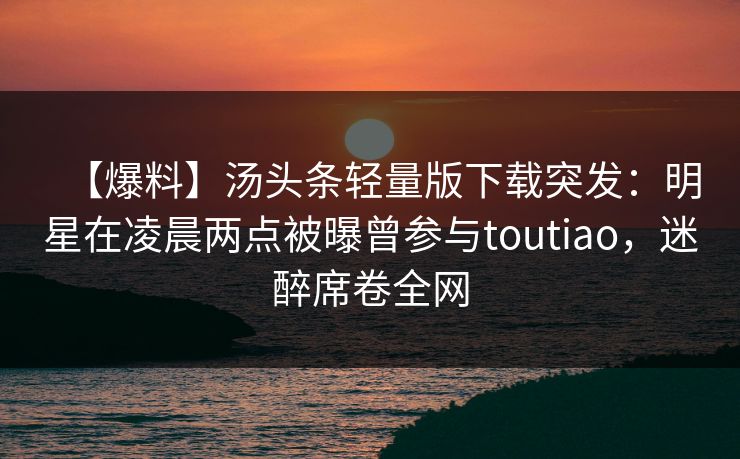 【爆料】汤头条轻量版下载突发：明星在凌晨两点被曝曾参与toutiao，迷醉席卷全网