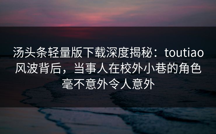 汤头条轻量版下载深度揭秘：toutiao风波背后，当事人在校外小巷的角色毫不意外令人意外