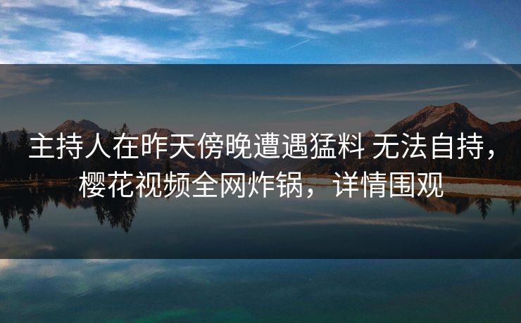 主持人在昨天傍晚遭遇猛料 无法自持，樱花视频全网炸锅，详情围观