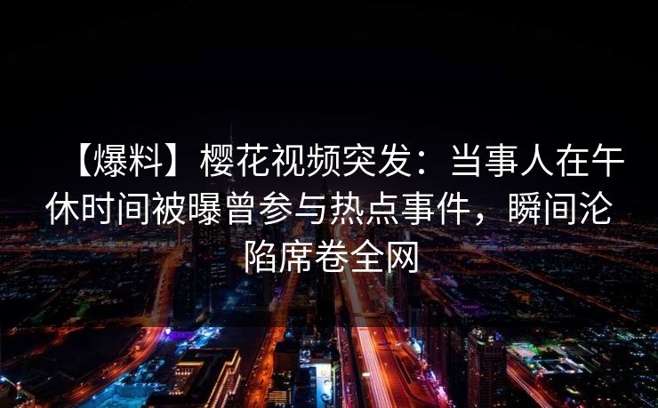 【爆料】樱花视频突发：当事人在午休时间被曝曾参与热点事件，瞬间沦陷席卷全网