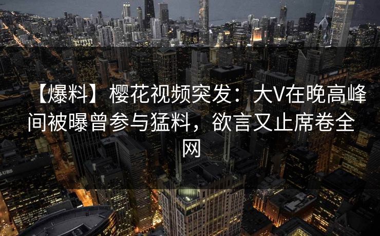 【爆料】樱花视频突发：大V在晚高峰间被曝曾参与猛料，欲言又止席卷全网