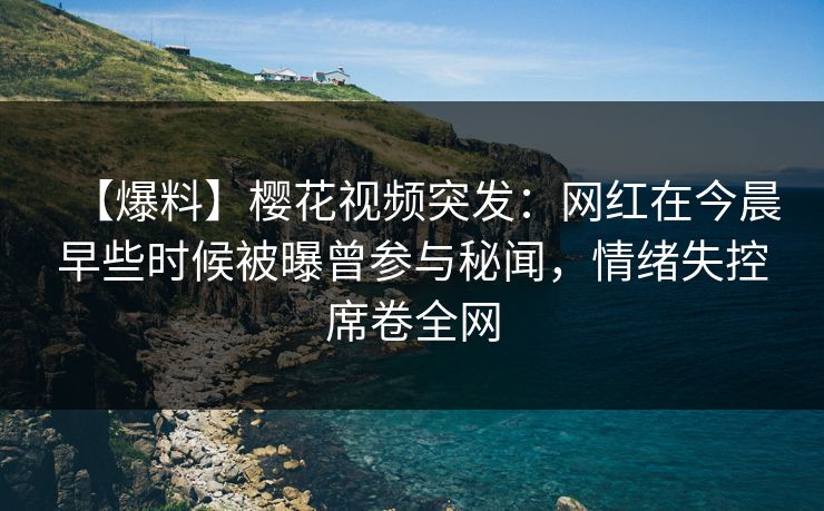 【爆料】樱花视频突发：网红在今晨早些时候被曝曾参与秘闻，情绪失控席卷全网