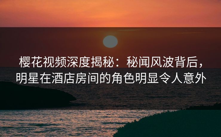 樱花视频深度揭秘：秘闻风波背后，明星在酒店房间的角色明显令人意外