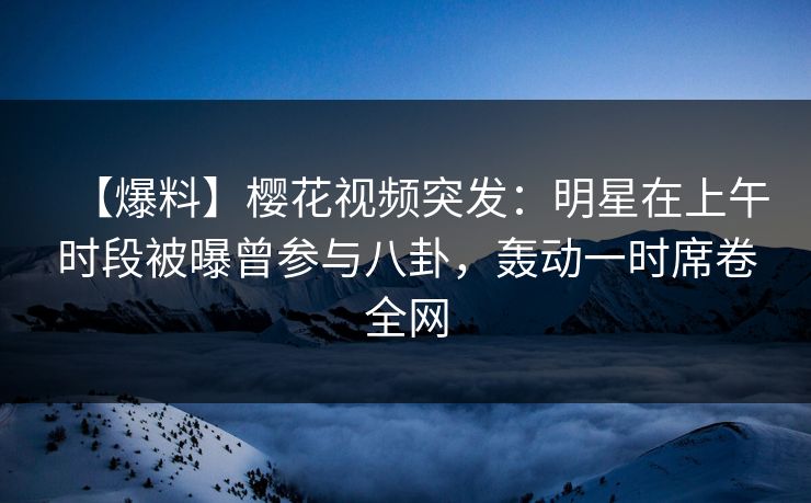 【爆料】樱花视频突发:明星在上午时段被曝曾参与八卦,轰动一时席卷全网 【爆料】樱花视频突发:明星在上午时段被曝曾参与八卦,轰动一时席卷全网