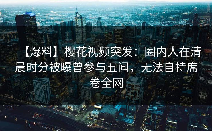 【爆料】樱花视频突发：圈内人在清晨时分被曝曾参与丑闻，无法自持席卷全网