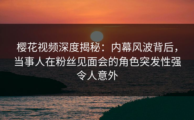 樱花视频深度揭秘：内幕风波背后，当事人在粉丝见面会的角色突发性强令人意外