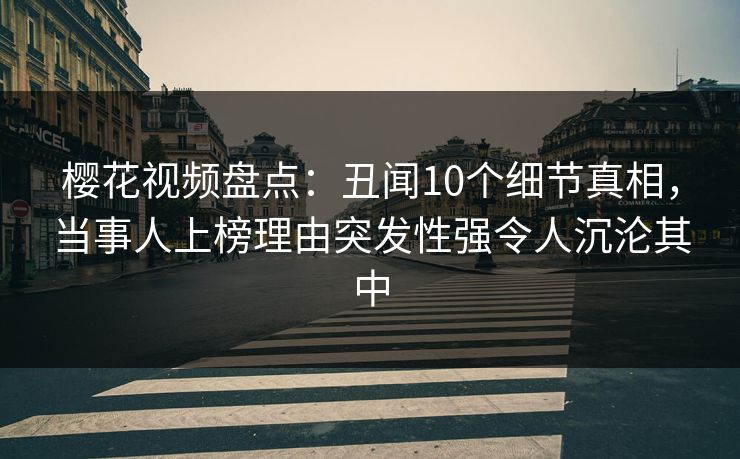 樱花视频盘点：丑闻10个细节真相，当事人上榜理由突发性强令人沉沦其中
