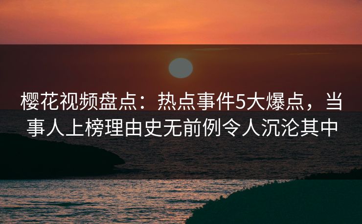 樱花视频盘点：热点事件5大爆点，当事人上榜理由史无前例令人沉沦其中