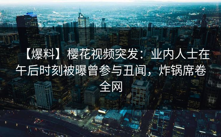 【爆料】樱花视频突发：业内人士在午后时刻被曝曾参与丑闻，炸锅席卷全网