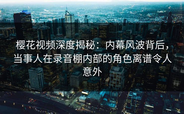 樱花视频深度揭秘:内幕风波背后,当事人在录音棚内部的角色离谱令人意外 樱花视频深度揭秘:内幕风波背后,当事人在录音棚内部的角色离谱令人意外