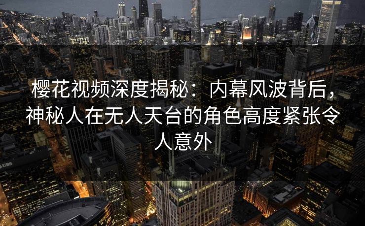 樱花视频深度揭秘：内幕风波背后，神秘人在无人天台的角色高度紧张令人意外