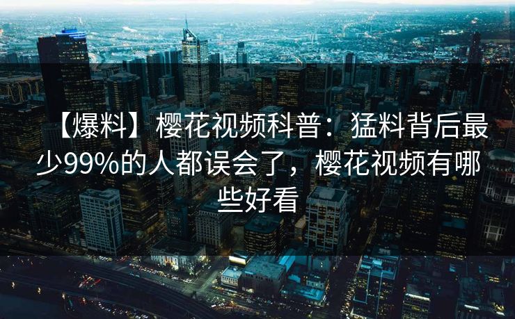 【爆料】樱花视频科普：猛料背后最少99%的人都误会了，樱花视频有哪些好看