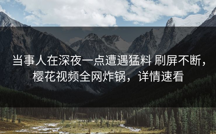 当事人在深夜一点遭遇猛料 刷屏不断，樱花视频全网炸锅，详情速看