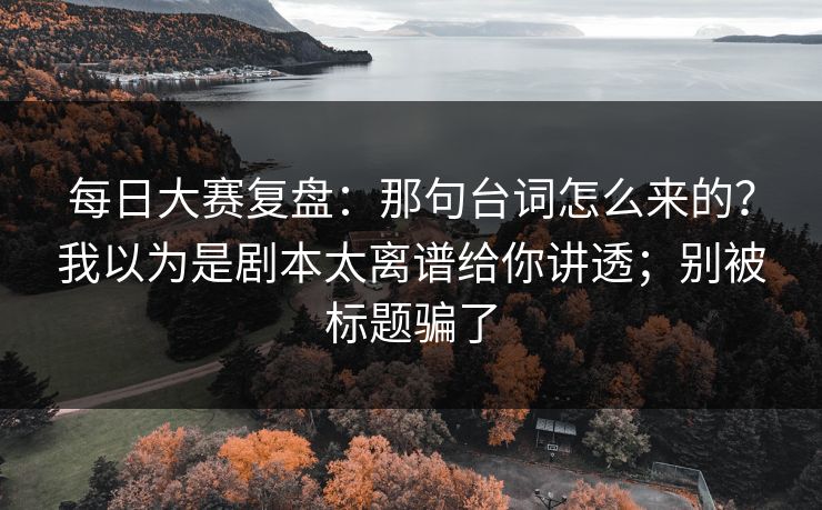 每日大赛复盘：那句台词怎么来的？我以为是剧本太离谱给你讲透；别被标题骗了
