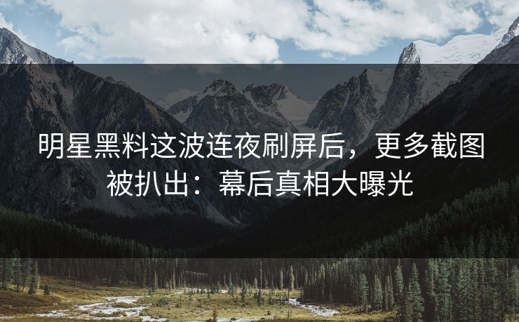 明星黑料这波连夜刷屏后，更多截图被扒出：幕后真相大曝光