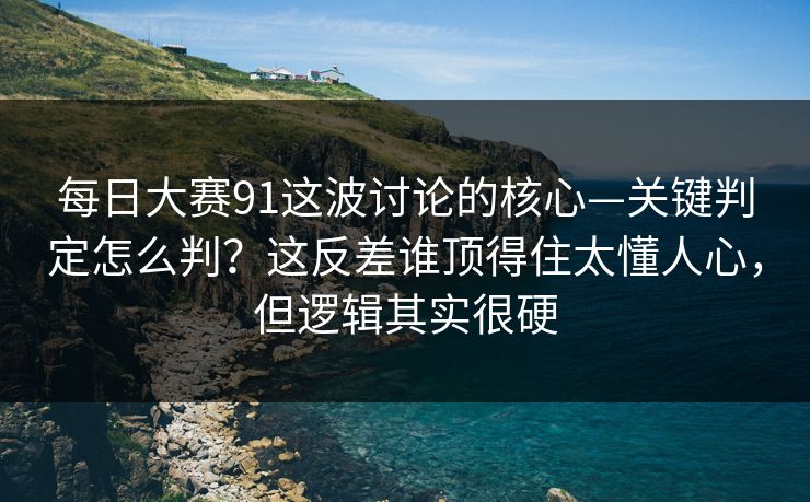每日大赛91这波讨论的核心—关键判定怎么判？这反差谁顶得住太懂人心，但逻辑其实很硬