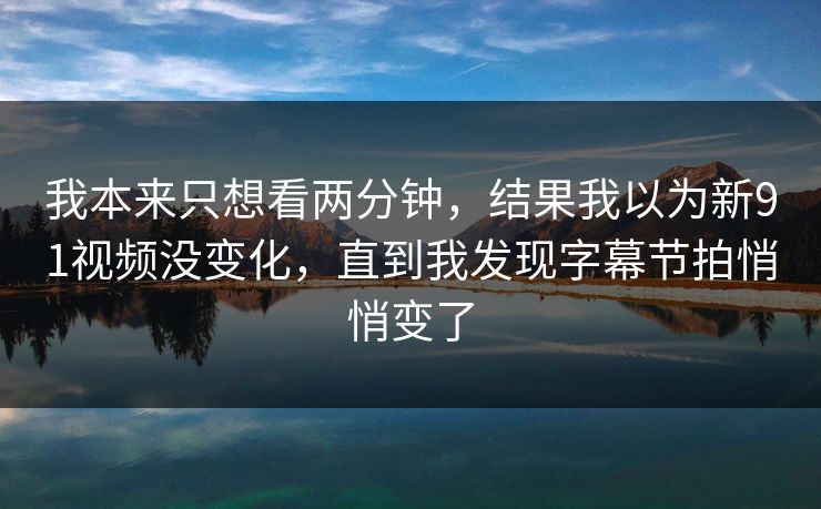 我本来只想看两分钟，结果我以为新91视频没变化，直到我发现字幕节拍悄悄变了