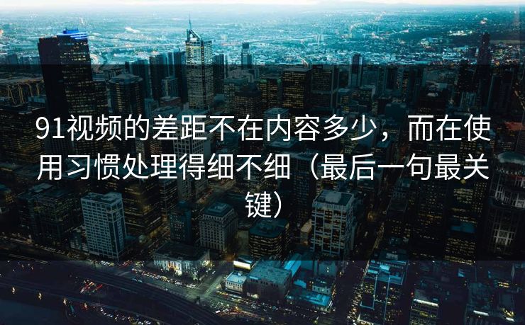 91视频的差距不在内容多少,而在使用习惯处理得细不细(最后一句最关键) 91视频的差距不在内容多少,而在使用习惯处理得细不细(最后一句最关键)