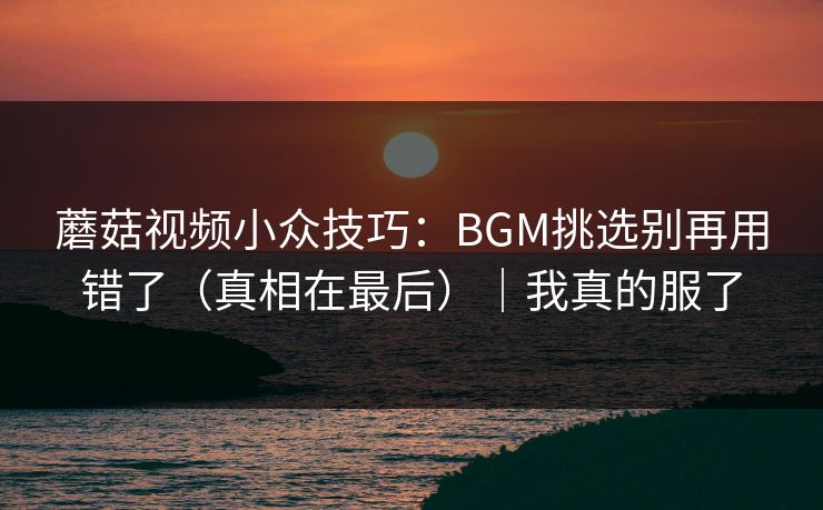 蘑菇视频小众技巧：BGM挑选别再用错了（真相在最后）｜我真的服了