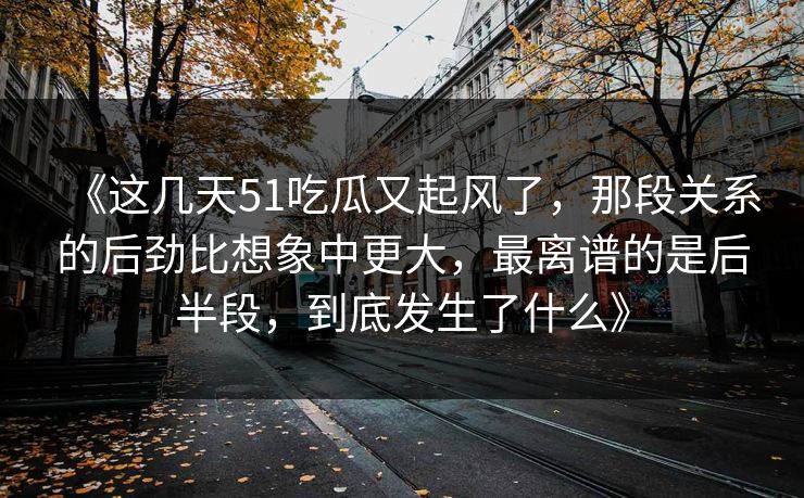 《这几天51吃瓜又起风了，那段关系的后劲比想象中更大，最离谱的是后半段，到底发生了什么》