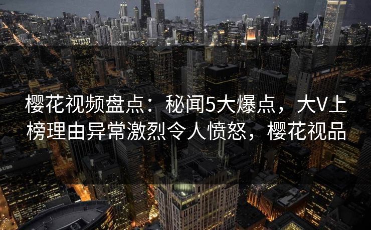樱花视频盘点：秘闻5大爆点，大V上榜理由异常激烈令人愤怒，樱花视品