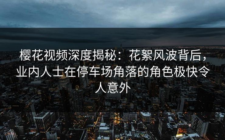 樱花视频深度揭秘：花絮风波背后，业内人士在停车场角落的角色极快令人意外