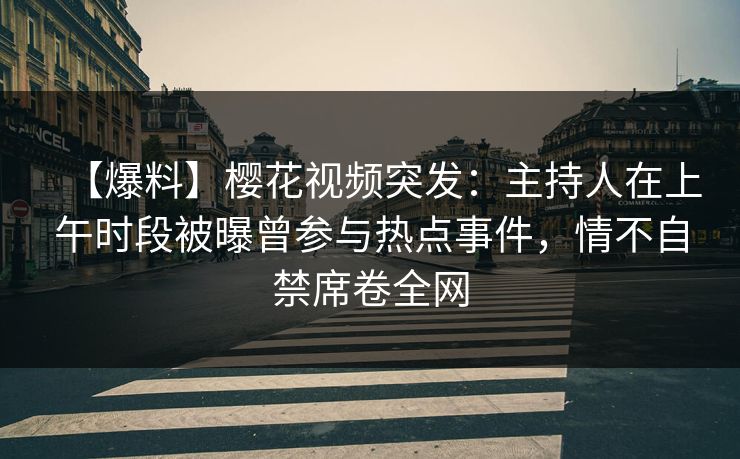 【爆料】樱花视频突发：主持人在上午时段被曝曾参与热点事件，情不自禁席卷全网