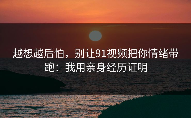 越想越后怕，别让91视频把你情绪带跑：我用亲身经历证明