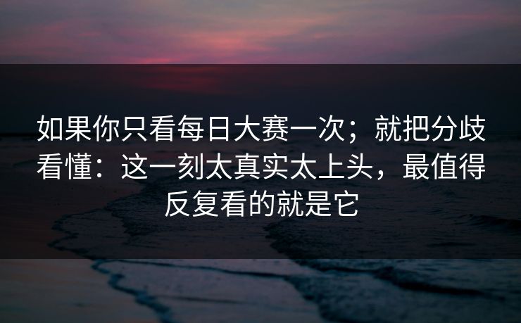 如果你只看每日大赛一次；就把分歧看懂：这一刻太真实太上头，最值得反复看的就是它